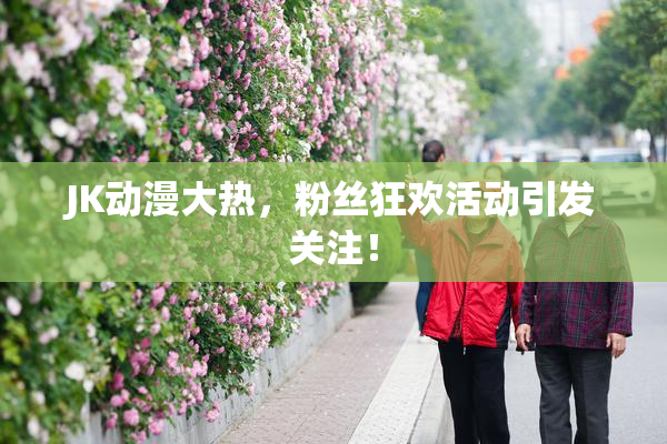 JK动漫大热，粉丝狂欢活动引发关注！