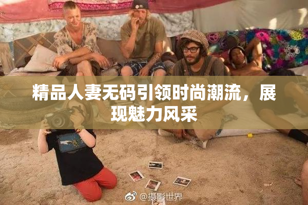 精品人妻无码引领时尚潮流，展现魅力风采