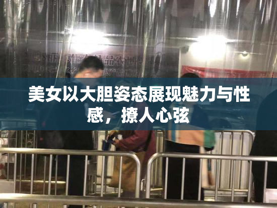 美女以大胆姿态展现魅力与性感，撩人心弦