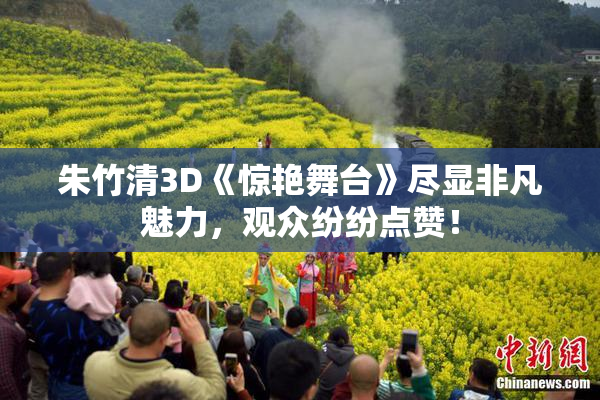 朱竹清3D《惊艳舞台》尽显非凡魅力，观众纷纷点赞！