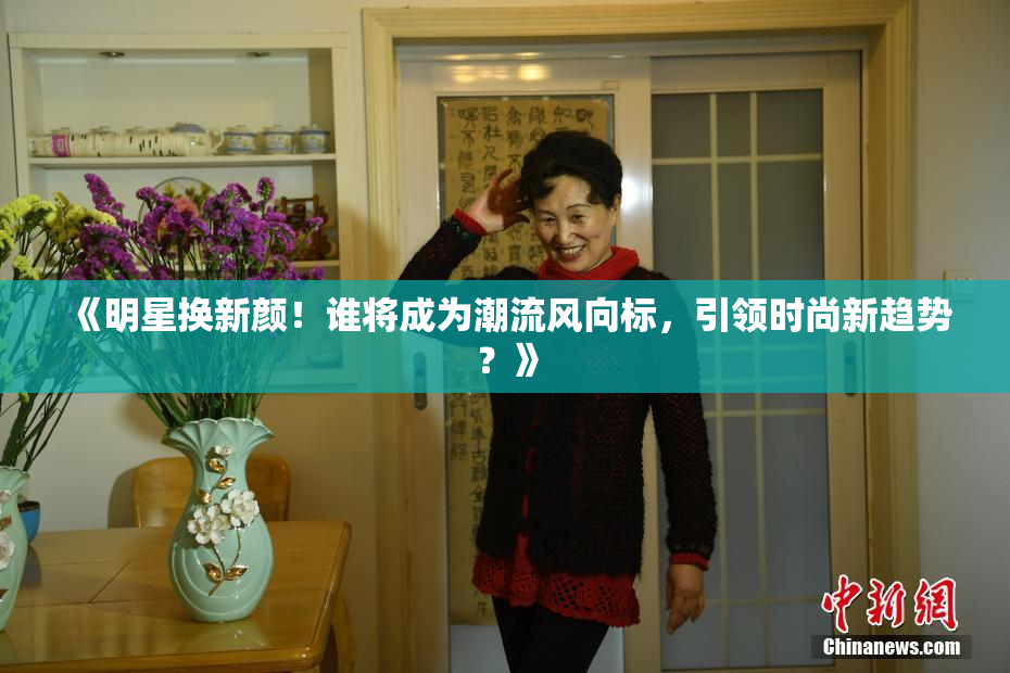 《明星换新颜！谁将成为潮流风向标，引领时尚新趋势？》