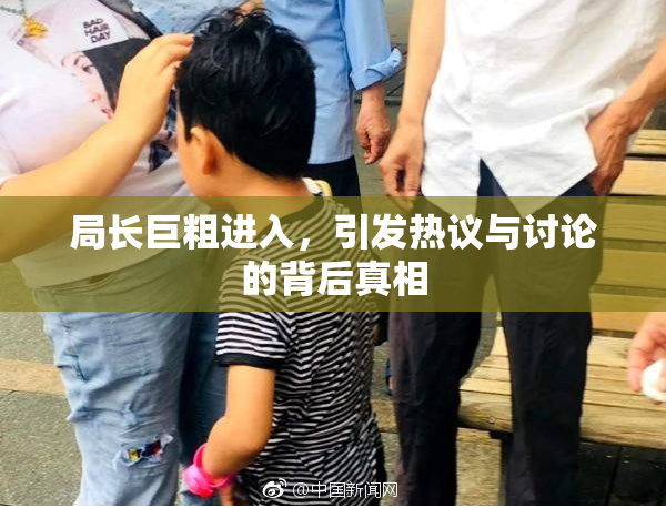 局长巨粗进入，引发热议与讨论的背后真相