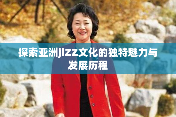 探索亚洲jiZZ文化的独特魅力与发展历程