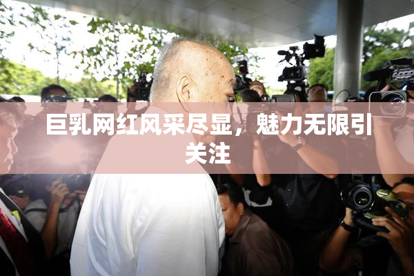 巨乳网红风采尽显，魅力无限引关注