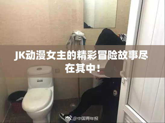JK动漫女主的精彩冒险故事尽在其中！