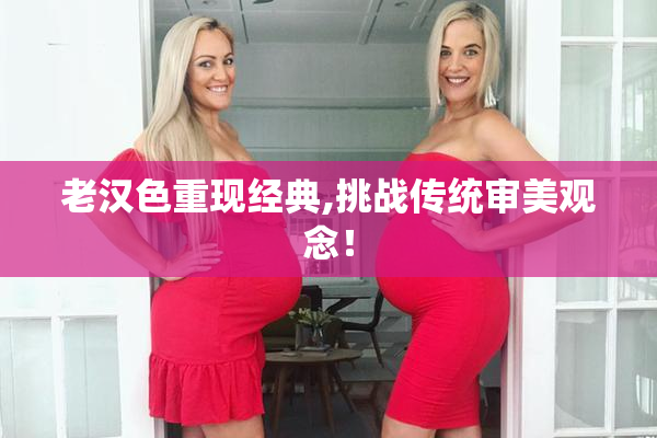 老汉色重现经典,挑战传统审美观念！