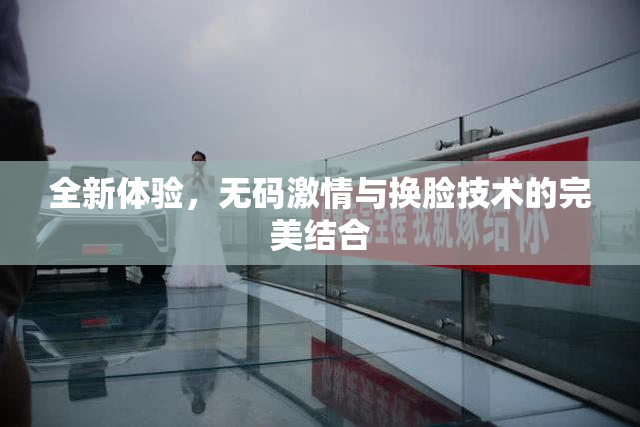 全新体验，无码激情与换脸技术的完美结合