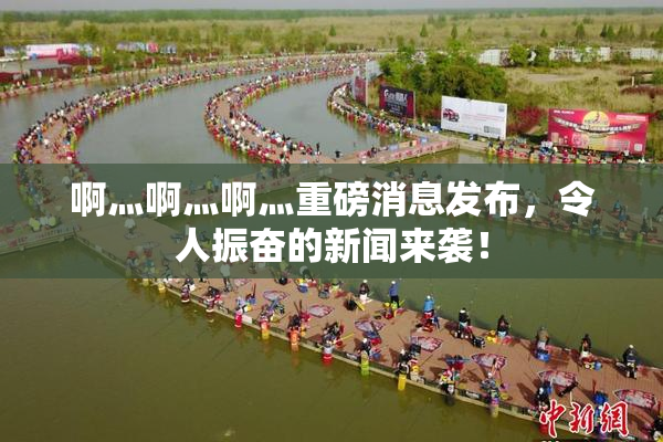 啊灬啊灬啊灬重磅消息发布，令人振奋的新闻来袭！