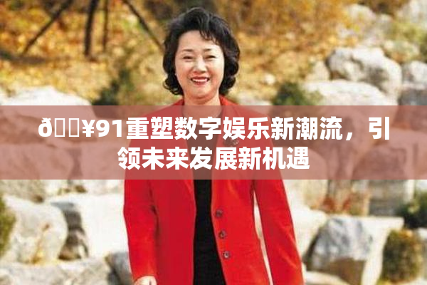 🔥91重塑数字娱乐新潮流，引领未来发展新机遇