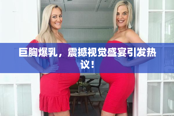 巨胸爆乳，震撼视觉盛宴引发热议！