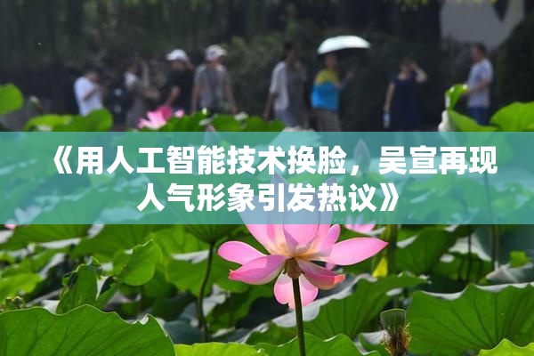 《用人工智能技术换脸，吴宣再现人气形象引发热议》