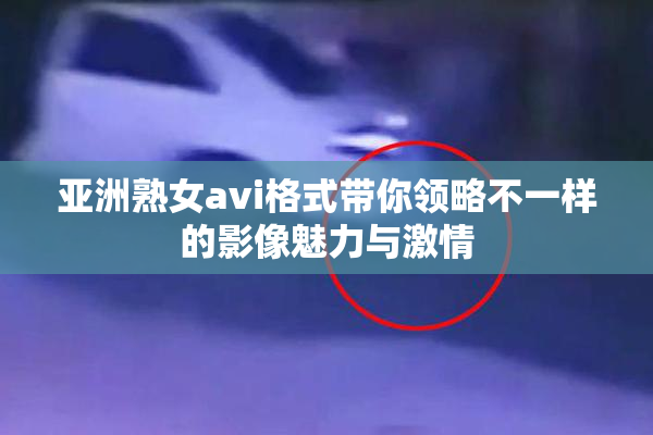 亚洲熟女avi格式带你领略不一样的影像魅力与激情