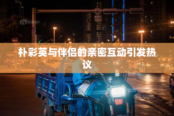 朴彩英与伴侣的亲密互动引发热议