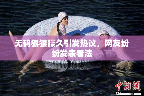 无码狠狠躁久引发热议，网友纷纷发表看法