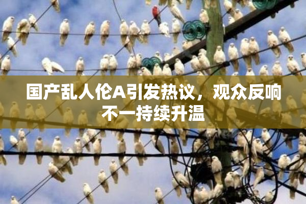 国产乱人伦A引发热议，观众反响不一持续升温