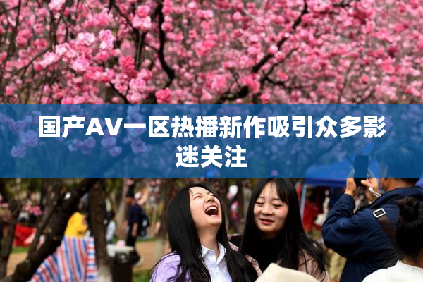 国产AV一区热播新作吸引众多影迷关注