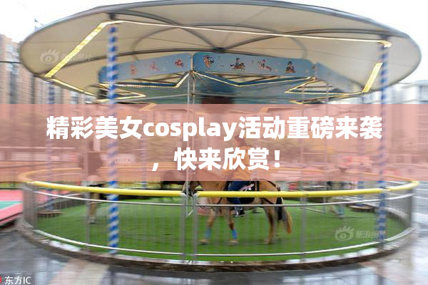精彩美女cosplay活动重磅来袭，快来欣赏！