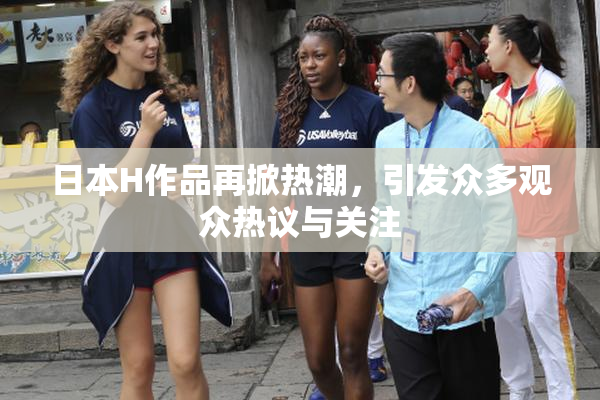 日本H作品再掀热潮，引发众多观众热议与关注