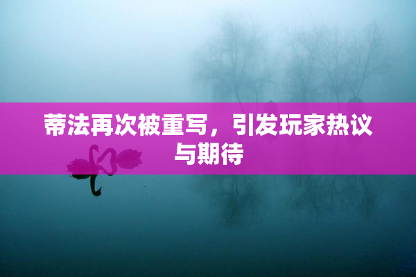 蒂法再次被重写，引发玩家热议与期待