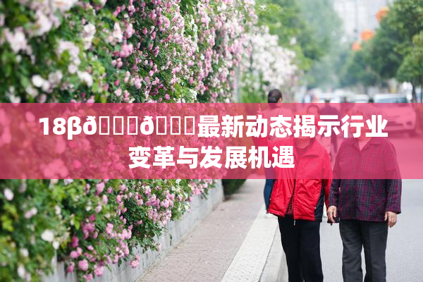 18β🍆🍑最新动态揭示行业变革与发展机遇