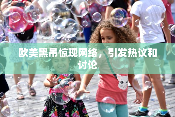 欧美黑吊惊现网络，引发热议和讨论