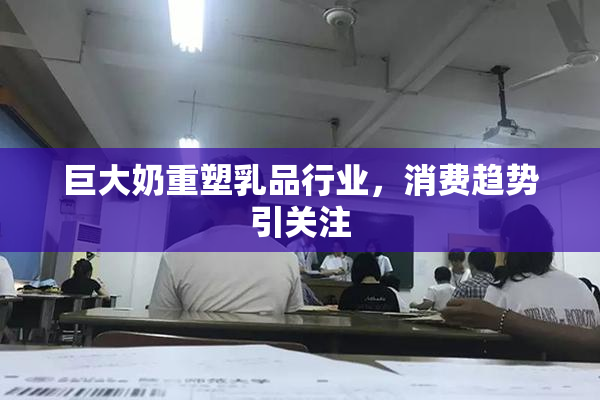 巨大奶重塑乳品行业，消费趋势引关注