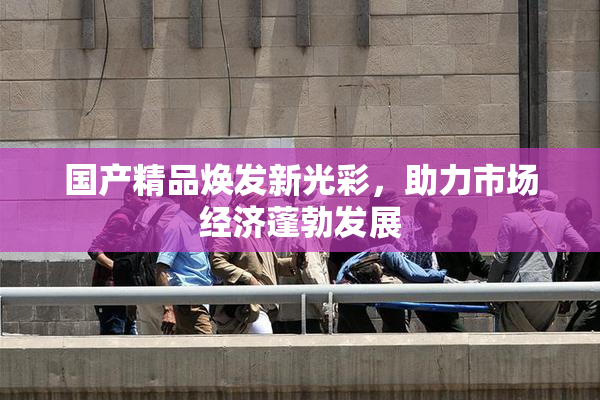 国产精品焕发新光彩，助力市场经济蓬勃发展