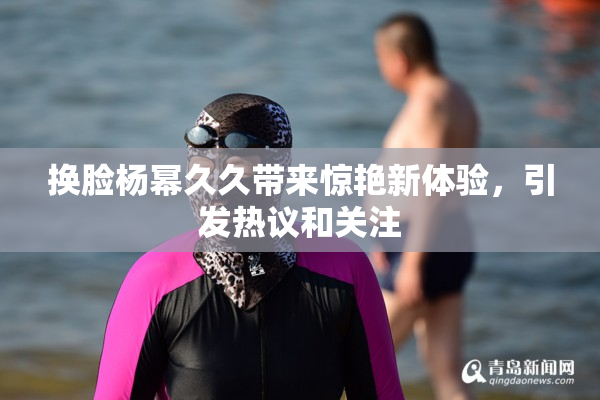 换脸杨幂久久带来惊艳新体验，引发热议和关注