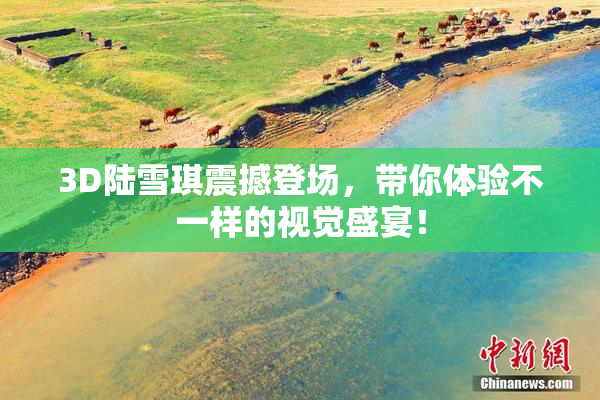 3D陆雪琪震撼登场，带你体验不一样的视觉盛宴！