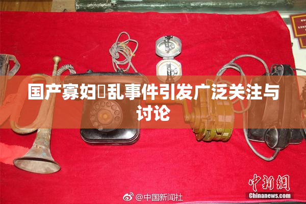 国产寡妇婬乱事件引发广泛关注与讨论