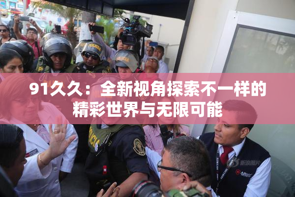 91久久：全新视角探索不一样的精彩世界与无限可能