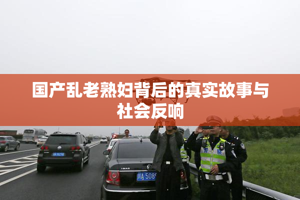 国产乱老熟妇背后的真实故事与社会反响