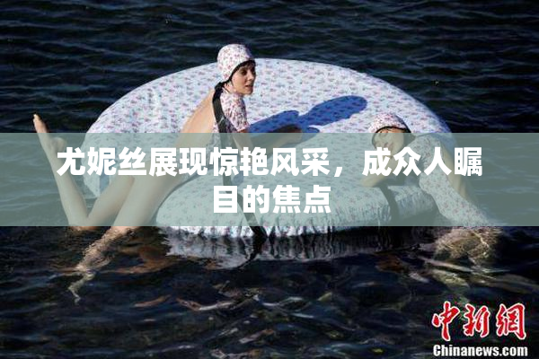 尤妮丝展现惊艳风采，成众人瞩目的焦点