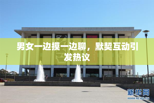 男女一边摸一边聊，默契互动引发热议