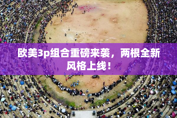 欧美3p组合重磅来袭，两根全新风格上线！