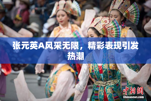 张元英A风采无限，精彩表现引发热潮
