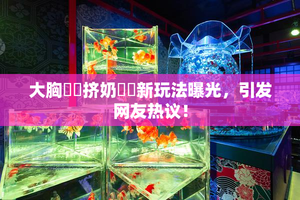 大胸❌‌挤奶❌‌新玩法曝光，引发网友热议！