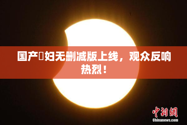 国产婬妇无删减版上线，观众反响热烈！