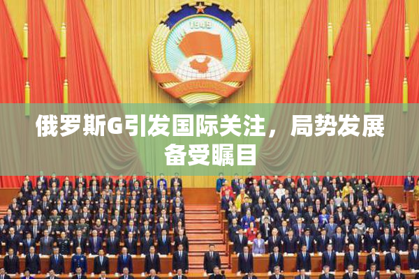俄罗斯G引发国际关注，局势发展备受瞩目