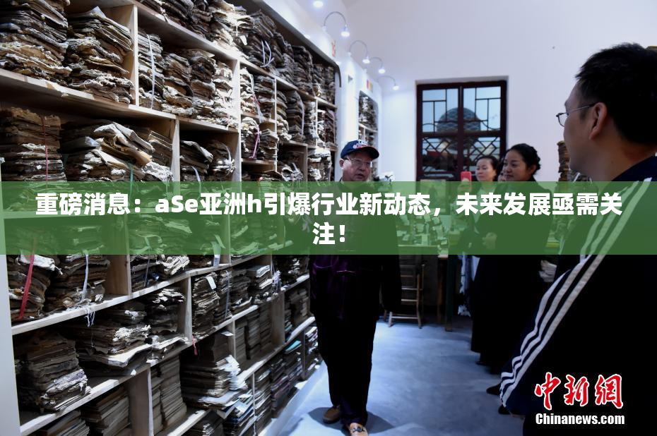 重磅消息：aSe亚洲h引爆行业新动态，未来发展亟需关注！