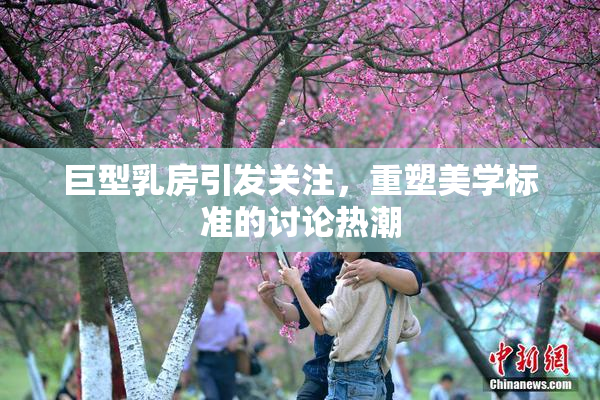 巨型乳房引发关注，重塑美学标准的讨论热潮