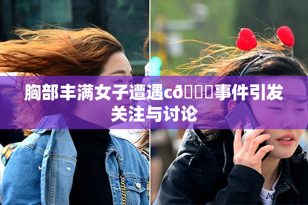 胸部丰满女子遭遇c🔞事件引发关注与讨论