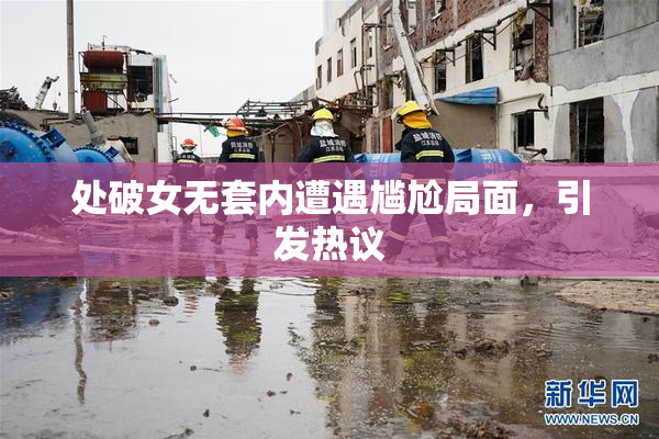 处破女无套内遭遇尴尬局面，引发热议