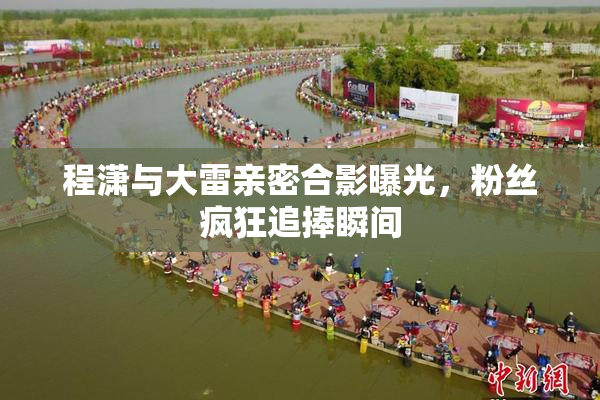程潇与大雷亲密合影曝光，粉丝疯狂追捧瞬间