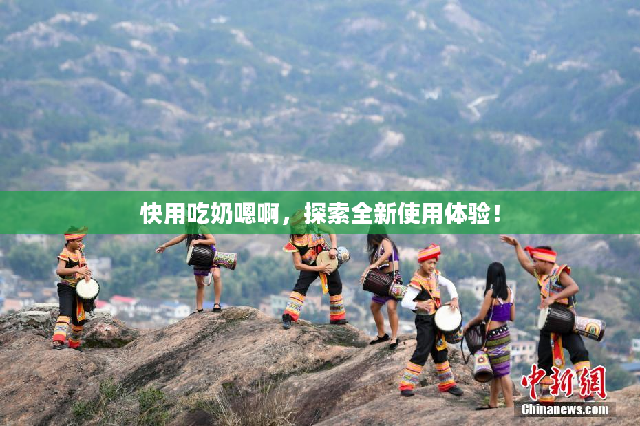 快用吃奶嗯啊，探索全新使用体验！