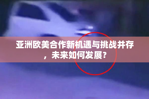 亚洲欧美合作新机遇与挑战并存，未来如何发展？