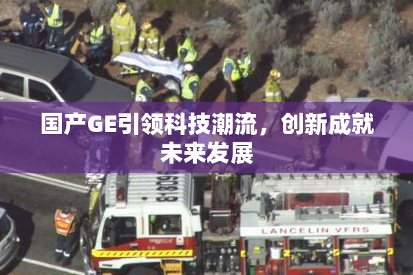 国产GE引领科技潮流，创新成就未来发展