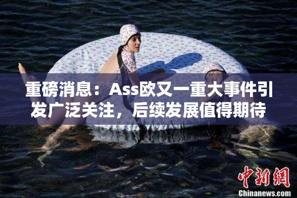 重磅消息：Ass欧又一重大事件引发广泛关注，后续发展值得期待！