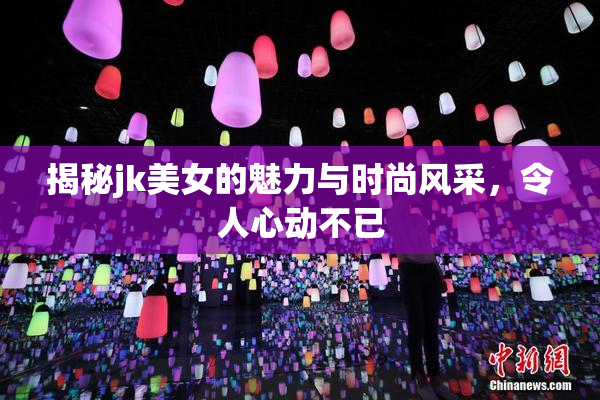 揭秘jk美女的魅力与时尚风采，令人心动不已