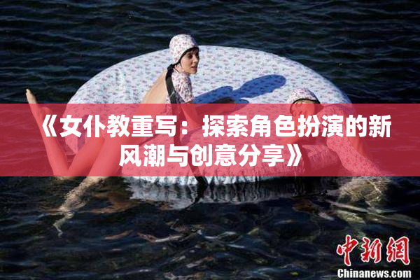 《女仆教重写：探索角色扮演的新风潮与创意分享》